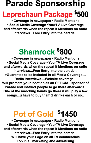 Parade Sponsorship Leprechaun Package $500 • Coverage in newspaper • Radio Mentions • Social Media Coverage •YourTV Live Coverage and afterwards when the repeat it Mentions on radio interviews...Free Entry into the parade... Shamrock $800 • Coverage in newspaper • Radio Mentions • Social Media Coverage • YourTV Live Coverage and afterwards when the repeat it Mentions on radio interviews...Free Entry into the parade... +Guarantee to be included in all Media Coverage.... Radio Interviews....Website coverage... Will promote your location as an OFFICIAL sponsor of Parade and instruct people to go there afterwards.. One of the marching bands go there n will play a few songs...u have to buy them 2 drinks each or so.. Pot of Gold $1450 • Coverage in newspaper • Radio Mentions • Social Media Coverage • YourTV Live Coverage and afterwards when the repeat it Mentions on radio interviews...Free Entry into the parade... Will have your Logo on all TV commercials Top in all marketing and advertising 