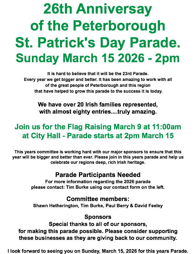26th Anniversay of the Peterborough St. Patrick's Day Parade. Sunday March 15 2026 - 2pm It is hard to believe that it will be the 23rd Parade. Every year we get bigger and better. It has been amazing to work with all of the great people of Peterborough and this region that have helped to grow this parade to the success it is today. We have over 20 Irish families represented, with almost eighty entries....truly amazing. Join us for the Flag Raising March 9 at 11:00am at City Hall - Parade starts at 2pm March 15 This years committee is working hard with our major sponsors to ensure that this year will be bigger and better than ever. Please join in this years parade and help us celebrate our regions deep, rich Irish heritage. Parade Participants Needed For more information regarding the 2026 parade please contact: Tim Burke using our contact form on the left. Committee members: Shawn Hetherington, Tim Burke, Paul Berry & David Feeley Sponsors Special thanks to all of our sponsors, for making this parade possible. Please consider supporting these businesses as they are giving back to our community. I look forward to seeing you on Sunday, March 15, 2026 for this years Parade.